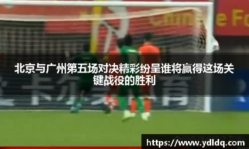 北京与广州第五场对决精彩纷呈谁将赢得这场关键战役的胜利